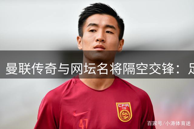 曼联传奇与网坛名将隔空交锋：足球网球谁更难引发体育界热议